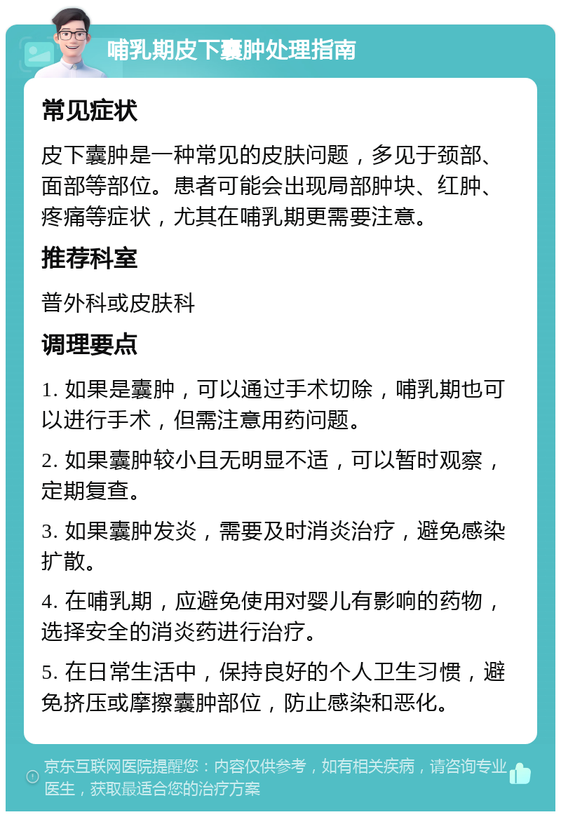 哺乳期皮下囊肿处理指南 常见症状 皮下囊肿是一种常见的皮肤问题，多见于颈部、面部等部位。患者可能会出现局部肿块、红肿、疼痛等症状，尤其在哺乳期更需要注意。 推荐科室 普外科或皮肤科 调理要点 1. 如果是囊肿，可以通过手术切除，哺乳期也可以进行手术，但需注意用药问题。 2. 如果囊肿较小且无明显不适，可以暂时观察，定期复查。 3. 如果囊肿发炎，需要及时消炎治疗，避免感染扩散。 4. 在哺乳期，应避免使用对婴儿有影响的药物，选择安全的消炎药进行治疗。 5. 在日常生活中，保持良好的个人卫生习惯，避免挤压或摩擦囊肿部位，防止感染和恶化。