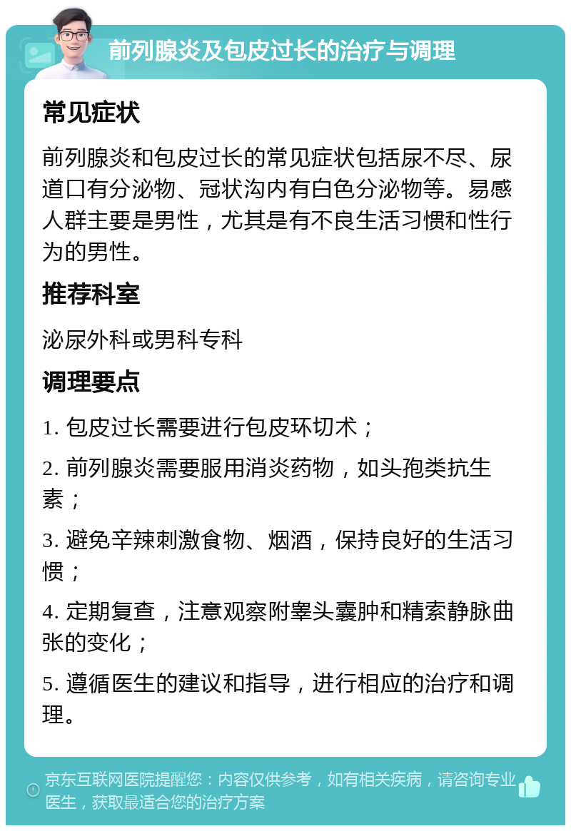 前列腺炎及包皮过长的治疗与调理 常见症状 前列腺炎和包皮过长的常见症状包括尿不尽、尿道口有分泌物、冠状沟内有白色分泌物等。易感人群主要是男性，尤其是有不良生活习惯和性行为的男性。 推荐科室 泌尿外科或男科专科 调理要点 1. 包皮过长需要进行包皮环切术； 2. 前列腺炎需要服用消炎药物，如头孢类抗生素； 3. 避免辛辣刺激食物、烟酒，保持良好的生活习惯； 4. 定期复查，注意观察附睾头囊肿和精索静脉曲张的变化； 5. 遵循医生的建议和指导，进行相应的治疗和调理。