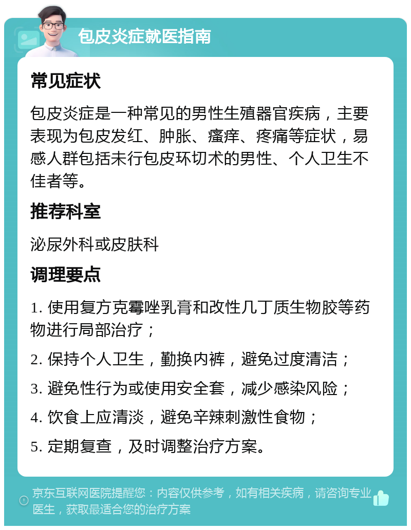 包皮炎症就医指南 常见症状 包皮炎症是一种常见的男性生殖器官疾病，主要表现为包皮发红、肿胀、瘙痒、疼痛等症状，易感人群包括未行包皮环切术的男性、个人卫生不佳者等。 推荐科室 泌尿外科或皮肤科 调理要点 1. 使用复方克霉唑乳膏和改性几丁质生物胶等药物进行局部治疗； 2. 保持个人卫生，勤换内裤，避免过度清洁； 3. 避免性行为或使用安全套，减少感染风险； 4. 饮食上应清淡，避免辛辣刺激性食物； 5. 定期复查，及时调整治疗方案。