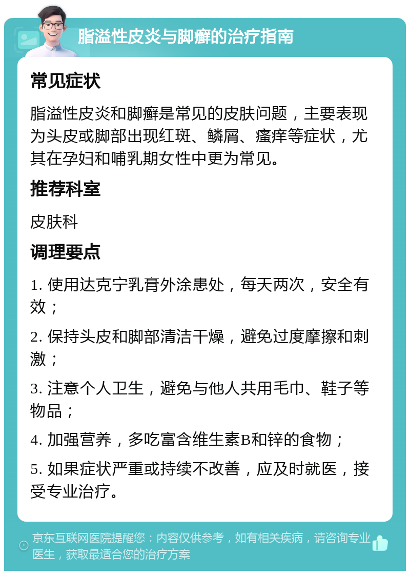 脂溢性皮炎与脚癣的治疗指南 常见症状 脂溢性皮炎和脚癣是常见的皮肤问题，主要表现为头皮或脚部出现红斑、鳞屑、瘙痒等症状，尤其在孕妇和哺乳期女性中更为常见。 推荐科室 皮肤科 调理要点 1. 使用达克宁乳膏外涂患处，每天两次，安全有效； 2. 保持头皮和脚部清洁干燥，避免过度摩擦和刺激； 3. 注意个人卫生，避免与他人共用毛巾、鞋子等物品； 4. 加强营养，多吃富含维生素B和锌的食物； 5. 如果症状严重或持续不改善，应及时就医，接受专业治疗。