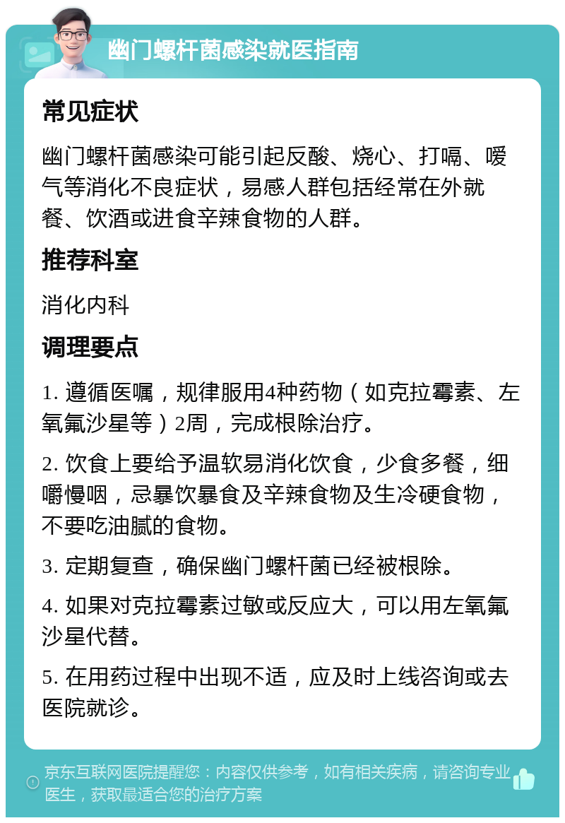 幽门螺杆菌感染就医指南 常见症状 幽门螺杆菌感染可能引起反酸、烧心、打嗝、嗳气等消化不良症状，易感人群包括经常在外就餐、饮酒或进食辛辣食物的人群。 推荐科室 消化内科 调理要点 1. 遵循医嘱，规律服用4种药物（如克拉霉素、左氧氟沙星等）2周，完成根除治疗。 2. 饮食上要给予温软易消化饮食，少食多餐，细嚼慢咽，忌暴饮暴食及辛辣食物及生冷硬食物，不要吃油腻的食物。 3. 定期复查，确保幽门螺杆菌已经被根除。 4. 如果对克拉霉素过敏或反应大，可以用左氧氟沙星代替。 5. 在用药过程中出现不适，应及时上线咨询或去医院就诊。