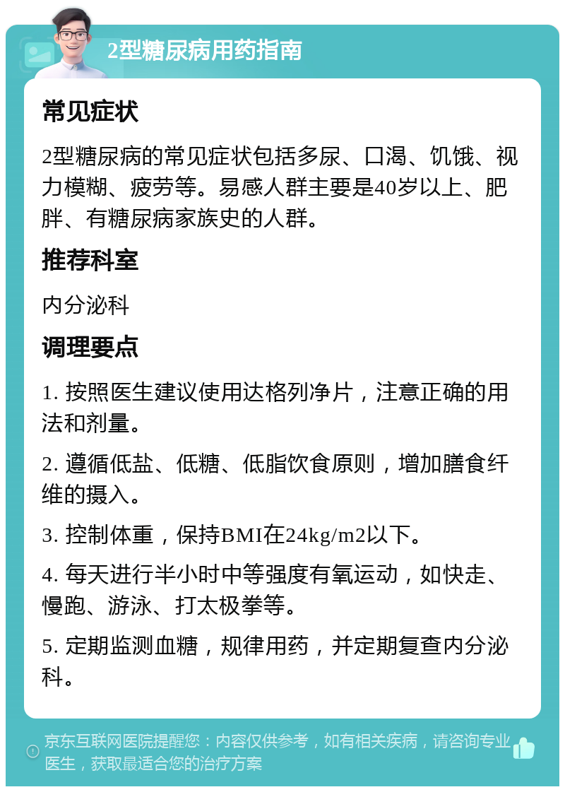 2型糖尿病用药指南 常见症状 2型糖尿病的常见症状包括多尿、口渴、饥饿、视力模糊、疲劳等。易感人群主要是40岁以上、肥胖、有糖尿病家族史的人群。 推荐科室 内分泌科 调理要点 1. 按照医生建议使用达格列净片，注意正确的用法和剂量。 2. 遵循低盐、低糖、低脂饮食原则，增加膳食纤维的摄入。 3. 控制体重，保持BMI在24kg/m2以下。 4. 每天进行半小时中等强度有氧运动，如快走、慢跑、游泳、打太极拳等。 5. 定期监测血糖，规律用药，并定期复查内分泌科。