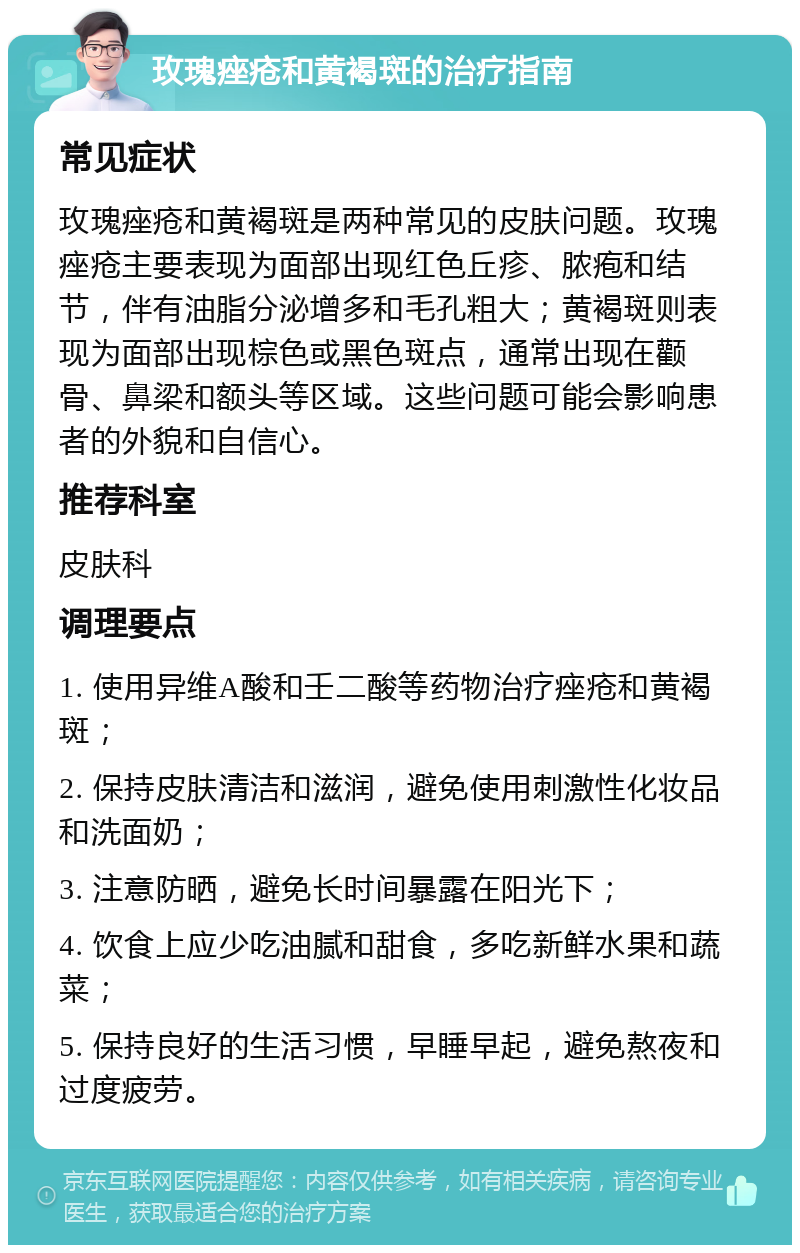 玫瑰痤疮和黄褐斑的治疗指南 常见症状 玫瑰痤疮和黄褐斑是两种常见的皮肤问题。玫瑰痤疮主要表现为面部出现红色丘疹、脓疱和结节，伴有油脂分泌增多和毛孔粗大；黄褐斑则表现为面部出现棕色或黑色斑点，通常出现在颧骨、鼻梁和额头等区域。这些问题可能会影响患者的外貌和自信心。 推荐科室 皮肤科 调理要点 1. 使用异维A酸和壬二酸等药物治疗痤疮和黄褐斑； 2. 保持皮肤清洁和滋润，避免使用刺激性化妆品和洗面奶； 3. 注意防晒，避免长时间暴露在阳光下； 4. 饮食上应少吃油腻和甜食，多吃新鲜水果和蔬菜； 5. 保持良好的生活习惯，早睡早起，避免熬夜和过度疲劳。