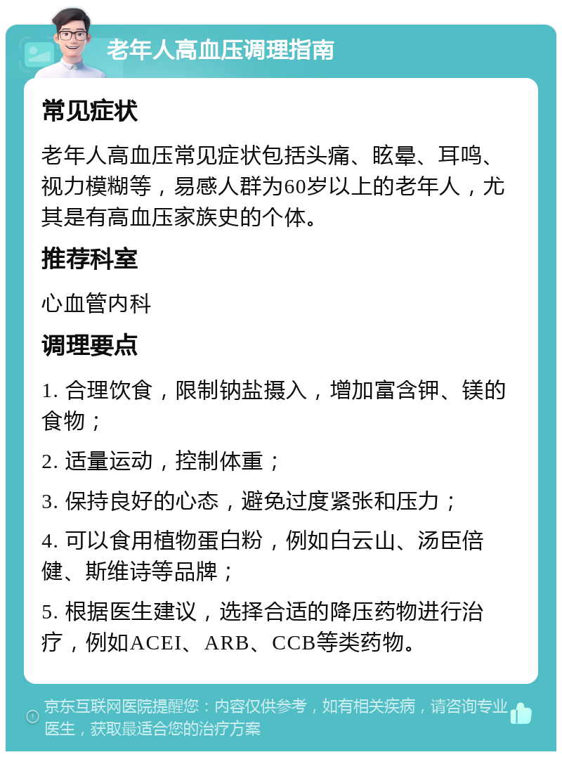 老年人高血压调理指南 常见症状 老年人高血压常见症状包括头痛、眩晕、耳鸣、视力模糊等，易感人群为60岁以上的老年人，尤其是有高血压家族史的个体。 推荐科室 心血管内科 调理要点 1. 合理饮食，限制钠盐摄入，增加富含钾、镁的食物； 2. 适量运动，控制体重； 3. 保持良好的心态，避免过度紧张和压力； 4. 可以食用植物蛋白粉，例如白云山、汤臣倍健、斯维诗等品牌； 5. 根据医生建议，选择合适的降压药物进行治疗，例如ACEI、ARB、CCB等类药物。