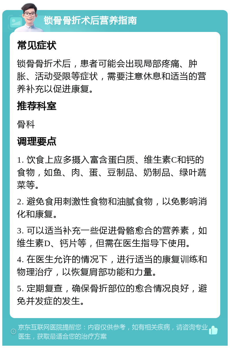 锁骨骨折术后营养指南 常见症状 锁骨骨折术后，患者可能会出现局部疼痛、肿胀、活动受限等症状，需要注意休息和适当的营养补充以促进康复。 推荐科室 骨科 调理要点 1. 饮食上应多摄入富含蛋白质、维生素C和钙的食物，如鱼、肉、蛋、豆制品、奶制品、绿叶蔬菜等。 2. 避免食用刺激性食物和油腻食物，以免影响消化和康复。 3. 可以适当补充一些促进骨骼愈合的营养素，如维生素D、钙片等，但需在医生指导下使用。 4. 在医生允许的情况下，进行适当的康复训练和物理治疗，以恢复肩部功能和力量。 5. 定期复查，确保骨折部位的愈合情况良好，避免并发症的发生。