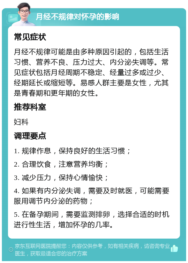 月经不规律对怀孕的影响 常见症状 月经不规律可能是由多种原因引起的，包括生活习惯、营养不良、压力过大、内分泌失调等。常见症状包括月经周期不稳定、经量过多或过少、经期延长或缩短等。易感人群主要是女性，尤其是青春期和更年期的女性。 推荐科室 妇科 调理要点 1. 规律作息，保持良好的生活习惯； 2. 合理饮食，注意营养均衡； 3. 减少压力，保持心情愉快； 4. 如果有内分泌失调，需要及时就医，可能需要服用调节内分泌的药物； 5. 在备孕期间，需要监测排卵，选择合适的时机进行性生活，增加怀孕的几率。