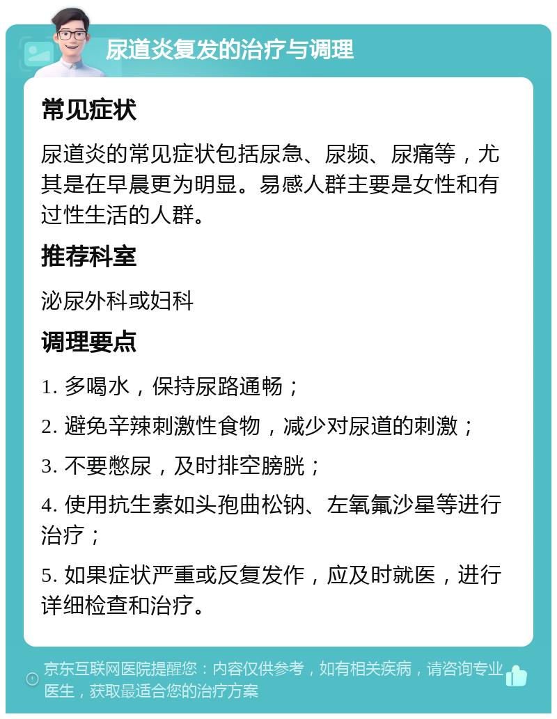 尿道炎复发的治疗与调理 常见症状 尿道炎的常见症状包括尿急、尿频、尿痛等，尤其是在早晨更为明显。易感人群主要是女性和有过性生活的人群。 推荐科室 泌尿外科或妇科 调理要点 1. 多喝水，保持尿路通畅； 2. 避免辛辣刺激性食物，减少对尿道的刺激； 3. 不要憋尿，及时排空膀胱； 4. 使用抗生素如头孢曲松钠、左氧氟沙星等进行治疗； 5. 如果症状严重或反复发作，应及时就医，进行详细检查和治疗。