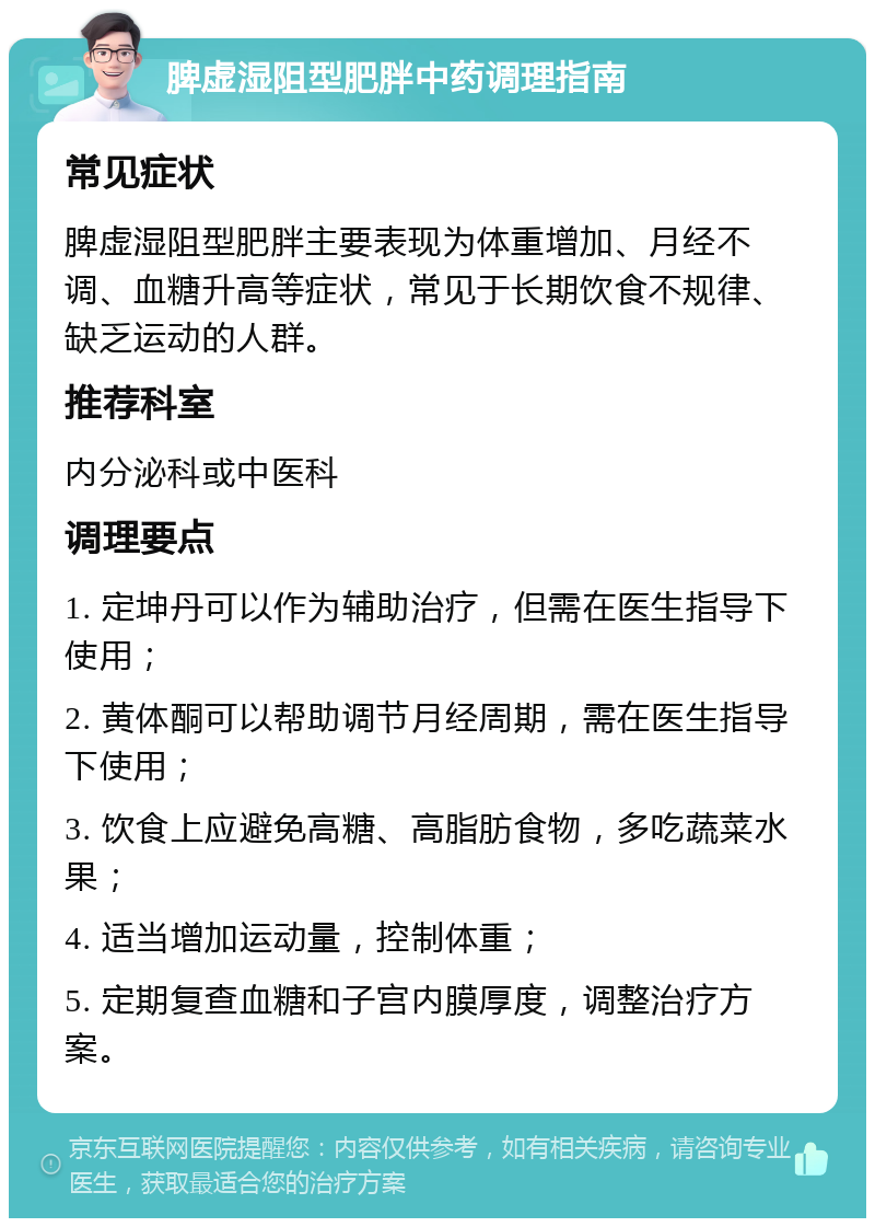 脾虚湿阻型肥胖中药调理指南 常见症状 脾虚湿阻型肥胖主要表现为体重增加、月经不调、血糖升高等症状，常见于长期饮食不规律、缺乏运动的人群。 推荐科室 内分泌科或中医科 调理要点 1. 定坤丹可以作为辅助治疗，但需在医生指导下使用； 2. 黄体酮可以帮助调节月经周期，需在医生指导下使用； 3. 饮食上应避免高糖、高脂肪食物，多吃蔬菜水果； 4. 适当增加运动量，控制体重； 5. 定期复查血糖和子宫内膜厚度，调整治疗方案。