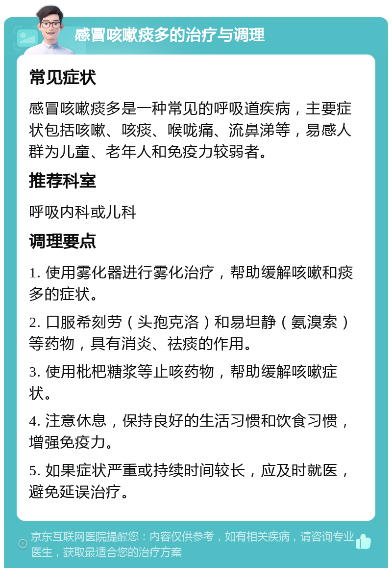 感冒咳嗽痰多的治疗与调理 常见症状 感冒咳嗽痰多是一种常见的呼吸道疾病，主要症状包括咳嗽、咳痰、喉咙痛、流鼻涕等，易感人群为儿童、老年人和免疫力较弱者。 推荐科室 呼吸内科或儿科 调理要点 1. 使用雾化器进行雾化治疗，帮助缓解咳嗽和痰多的症状。 2. 口服希刻劳（头孢克洛）和易坦静（氨溴索）等药物，具有消炎、祛痰的作用。 3. 使用枇杷糖浆等止咳药物，帮助缓解咳嗽症状。 4. 注意休息，保持良好的生活习惯和饮食习惯，增强免疫力。 5. 如果症状严重或持续时间较长，应及时就医，避免延误治疗。