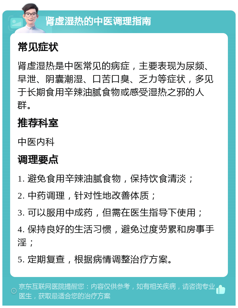 肾虚湿热的中医调理指南 常见症状 肾虚湿热是中医常见的病症，主要表现为尿频、早泄、阴囊潮湿、口苦口臭、乏力等症状，多见于长期食用辛辣油腻食物或感受湿热之邪的人群。 推荐科室 中医内科 调理要点 1. 避免食用辛辣油腻食物，保持饮食清淡； 2. 中药调理，针对性地改善体质； 3. 可以服用中成药，但需在医生指导下使用； 4. 保持良好的生活习惯，避免过度劳累和房事手淫； 5. 定期复查，根据病情调整治疗方案。