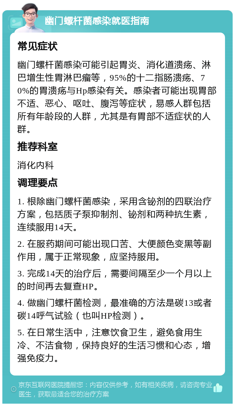 幽门螺杆菌感染就医指南 常见症状 幽门螺杆菌感染可能引起胃炎、消化道溃疡、淋巴增生性胃淋巴瘤等，95%的十二指肠溃疡、70%的胃溃疡与Hp感染有关。感染者可能出现胃部不适、恶心、呕吐、腹泻等症状，易感人群包括所有年龄段的人群，尤其是有胃部不适症状的人群。 推荐科室 消化内科 调理要点 1. 根除幽门螺杆菌感染，采用含铋剂的四联治疗方案，包括质子泵抑制剂、铋剂和两种抗生素，连续服用14天。 2. 在服药期间可能出现口苦、大便颜色变黑等副作用，属于正常现象，应坚持服用。 3. 完成14天的治疗后，需要间隔至少一个月以上的时间再去复查HP。 4. 做幽门螺杆菌检测，最准确的方法是碳13或者碳14呼气试验（也叫HP检测）。 5. 在日常生活中，注意饮食卫生，避免食用生冷、不洁食物，保持良好的生活习惯和心态，增强免疫力。