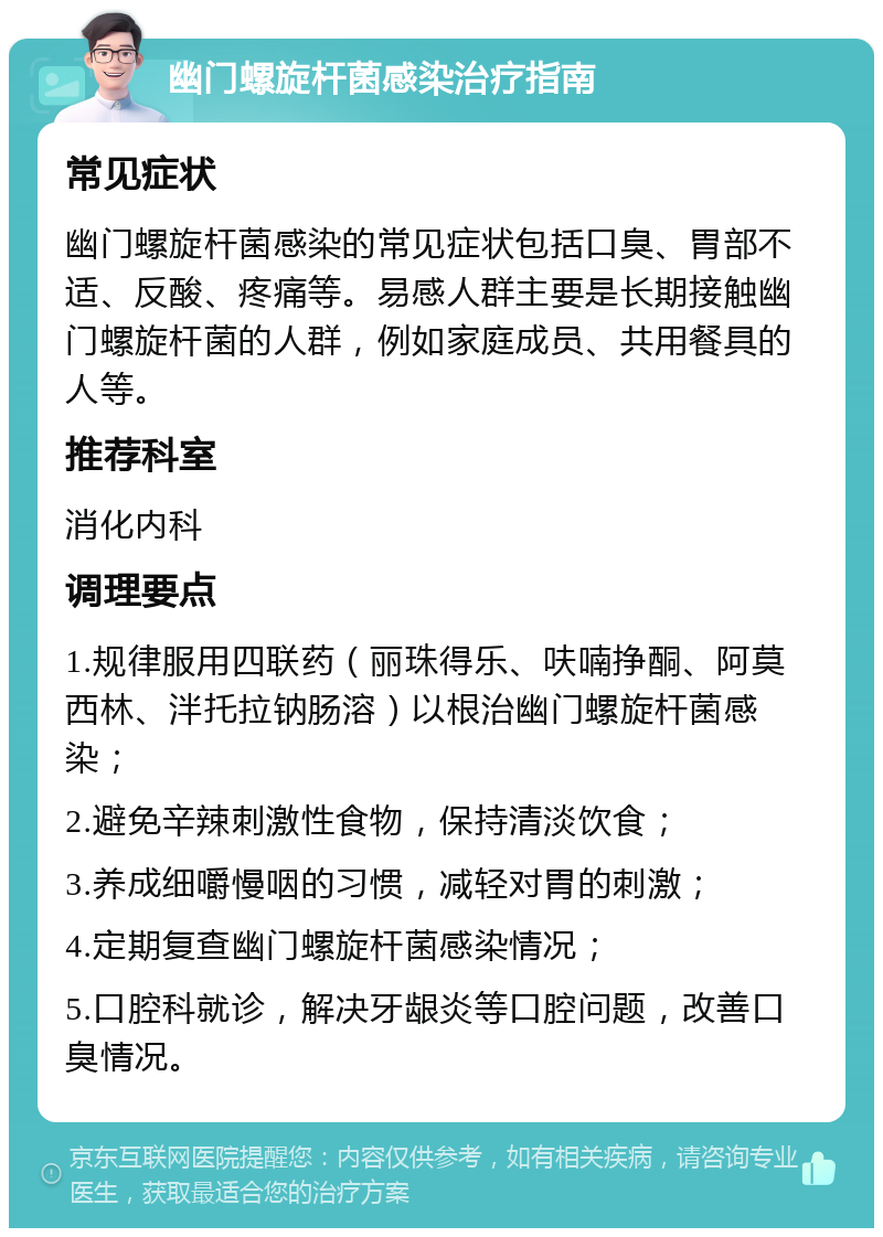 幽门螺旋杆菌感染治疗指南 常见症状 幽门螺旋杆菌感染的常见症状包括口臭、胃部不适、反酸、疼痛等。易感人群主要是长期接触幽门螺旋杆菌的人群，例如家庭成员、共用餐具的人等。 推荐科室 消化内科 调理要点 1.规律服用四联药（丽珠得乐、呋喃挣酮、阿莫西林、泮托拉钠肠溶）以根治幽门螺旋杆菌感染； 2.避免辛辣刺激性食物，保持清淡饮食； 3.养成细嚼慢咽的习惯，减轻对胃的刺激； 4.定期复查幽门螺旋杆菌感染情况； 5.口腔科就诊，解决牙龈炎等口腔问题，改善口臭情况。