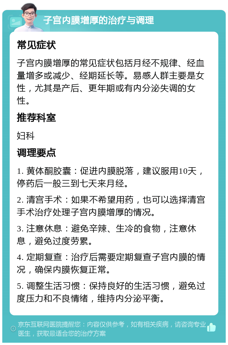 子宫内膜增厚的治疗与调理 常见症状 子宫内膜增厚的常见症状包括月经不规律、经血量增多或减少、经期延长等。易感人群主要是女性，尤其是产后、更年期或有内分泌失调的女性。 推荐科室 妇科 调理要点 1. 黄体酮胶囊：促进内膜脱落，建议服用10天，停药后一般三到七天来月经。 2. 清宫手术：如果不希望用药，也可以选择清宫手术治疗处理子宫内膜增厚的情况。 3. 注意休息：避免辛辣、生冷的食物，注意休息，避免过度劳累。 4. 定期复查：治疗后需要定期复查子宫内膜的情况，确保内膜恢复正常。 5. 调整生活习惯：保持良好的生活习惯，避免过度压力和不良情绪，维持内分泌平衡。