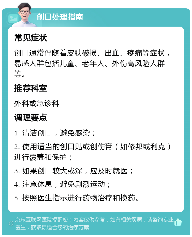 创口处理指南 常见症状 创口通常伴随着皮肤破损、出血、疼痛等症状，易感人群包括儿童、老年人、外伤高风险人群等。 推荐科室 外科或急诊科 调理要点 1. 清洁创口，避免感染； 2. 使用适当的创口贴或创伤膏（如修邦或利克）进行覆盖和保护； 3. 如果创口较大或深，应及时就医； 4. 注意休息，避免剧烈运动； 5. 按照医生指示进行药物治疗和换药。