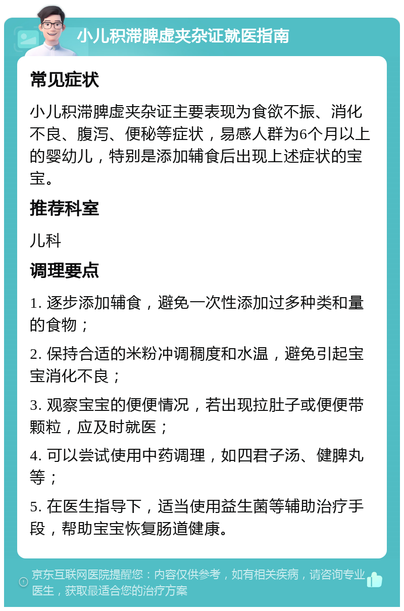 小儿积滞脾虚夹杂证就医指南 常见症状 小儿积滞脾虚夹杂证主要表现为食欲不振、消化不良、腹泻、便秘等症状，易感人群为6个月以上的婴幼儿，特别是添加辅食后出现上述症状的宝宝。 推荐科室 儿科 调理要点 1. 逐步添加辅食，避免一次性添加过多种类和量的食物； 2. 保持合适的米粉冲调稠度和水温，避免引起宝宝消化不良； 3. 观察宝宝的便便情况，若出现拉肚子或便便带颗粒，应及时就医； 4. 可以尝试使用中药调理，如四君子汤、健脾丸等； 5. 在医生指导下，适当使用益生菌等辅助治疗手段，帮助宝宝恢复肠道健康。