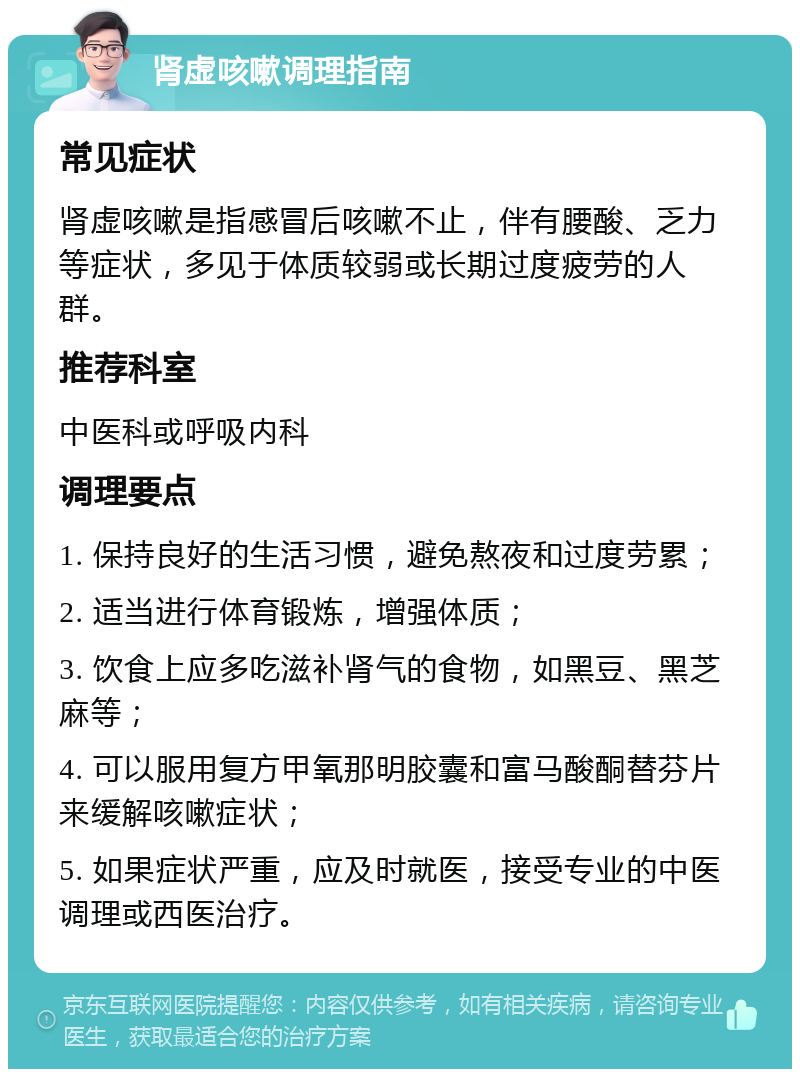 肾虚咳嗽调理指南 常见症状 肾虚咳嗽是指感冒后咳嗽不止，伴有腰酸、乏力等症状，多见于体质较弱或长期过度疲劳的人群。 推荐科室 中医科或呼吸内科 调理要点 1. 保持良好的生活习惯，避免熬夜和过度劳累； 2. 适当进行体育锻炼，增强体质； 3. 饮食上应多吃滋补肾气的食物，如黑豆、黑芝麻等； 4. 可以服用复方甲氧那明胶囊和富马酸酮替芬片来缓解咳嗽症状； 5. 如果症状严重，应及时就医，接受专业的中医调理或西医治疗。