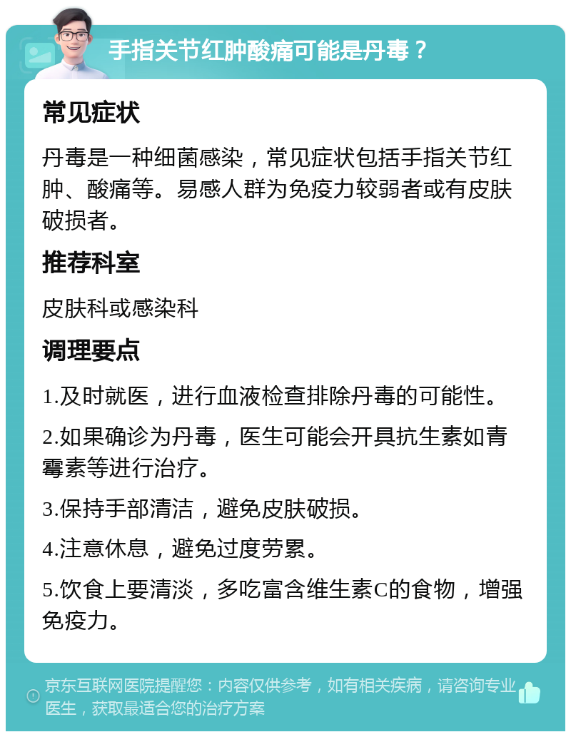 手指关节红肿酸痛可能是丹毒？ 常见症状 丹毒是一种细菌感染，常见症状包括手指关节红肿、酸痛等。易感人群为免疫力较弱者或有皮肤破损者。 推荐科室 皮肤科或感染科 调理要点 1.及时就医，进行血液检查排除丹毒的可能性。 2.如果确诊为丹毒，医生可能会开具抗生素如青霉素等进行治疗。 3.保持手部清洁，避免皮肤破损。 4.注意休息，避免过度劳累。 5.饮食上要清淡，多吃富含维生素C的食物，增强免疫力。