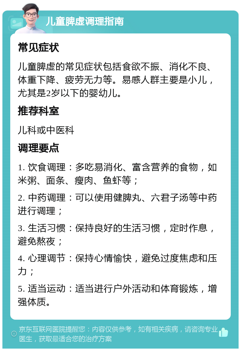 儿童脾虚调理指南 常见症状 儿童脾虚的常见症状包括食欲不振、消化不良、体重下降、疲劳无力等。易感人群主要是小儿，尤其是2岁以下的婴幼儿。 推荐科室 儿科或中医科 调理要点 1. 饮食调理：多吃易消化、富含营养的食物，如米粥、面条、瘦肉、鱼虾等； 2. 中药调理：可以使用健脾丸、六君子汤等中药进行调理； 3. 生活习惯：保持良好的生活习惯，定时作息，避免熬夜； 4. 心理调节：保持心情愉快，避免过度焦虑和压力； 5. 适当运动：适当进行户外活动和体育锻炼，增强体质。