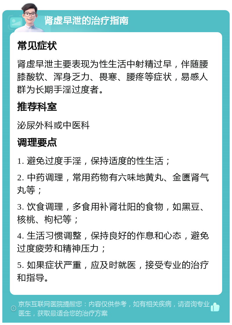 肾虚早泄的治疗指南 常见症状 肾虚早泄主要表现为性生活中射精过早，伴随腰膝酸软、浑身乏力、畏寒、腰疼等症状，易感人群为长期手淫过度者。 推荐科室 泌尿外科或中医科 调理要点 1. 避免过度手淫，保持适度的性生活； 2. 中药调理，常用药物有六味地黄丸、金匮肾气丸等； 3. 饮食调理，多食用补肾壮阳的食物，如黑豆、核桃、枸杞等； 4. 生活习惯调整，保持良好的作息和心态，避免过度疲劳和精神压力； 5. 如果症状严重，应及时就医，接受专业的治疗和指导。