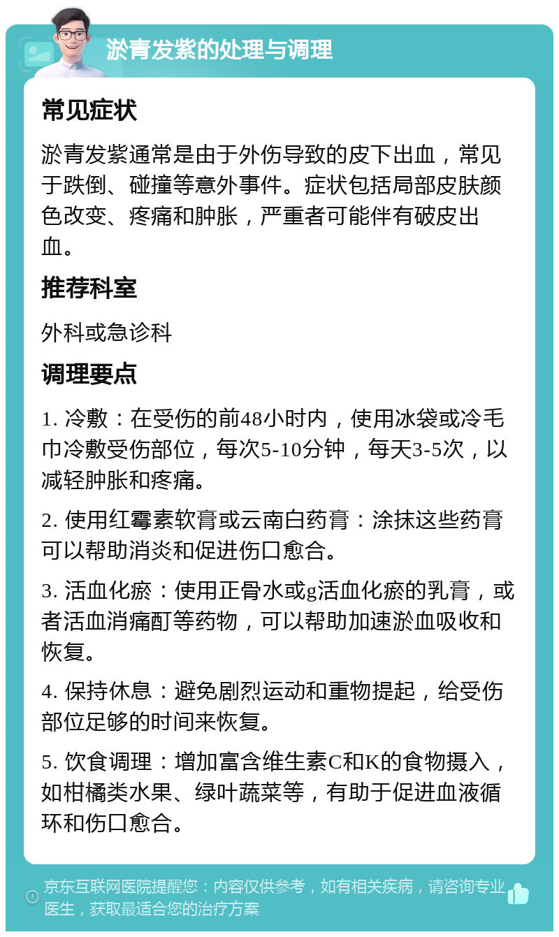 淤青发紫的处理与调理 常见症状 淤青发紫通常是由于外伤导致的皮下出血，常见于跌倒、碰撞等意外事件。症状包括局部皮肤颜色改变、疼痛和肿胀，严重者可能伴有破皮出血。 推荐科室 外科或急诊科 调理要点 1. 冷敷：在受伤的前48小时内，使用冰袋或冷毛巾冷敷受伤部位，每次5-10分钟，每天3-5次，以减轻肿胀和疼痛。 2. 使用红霉素软膏或云南白药膏：涂抹这些药膏可以帮助消炎和促进伤口愈合。 3. 活血化瘀：使用正骨水或g活血化瘀的乳膏，或者活血消痛酊等药物，可以帮助加速淤血吸收和恢复。 4. 保持休息：避免剧烈运动和重物提起，给受伤部位足够的时间来恢复。 5. 饮食调理：增加富含维生素C和K的食物摄入，如柑橘类水果、绿叶蔬菜等，有助于促进血液循环和伤口愈合。