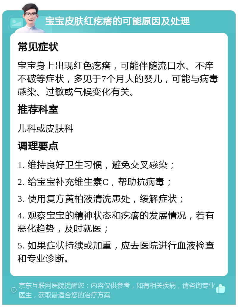 宝宝皮肤红疙瘩的可能原因及处理 常见症状 宝宝身上出现红色疙瘩，可能伴随流口水、不痒不破等症状，多见于7个月大的婴儿，可能与病毒感染、过敏或气候变化有关。 推荐科室 儿科或皮肤科 调理要点 1. 维持良好卫生习惯，避免交叉感染； 2. 给宝宝补充维生素C，帮助抗病毒； 3. 使用复方黄柏液清洗患处，缓解症状； 4. 观察宝宝的精神状态和疙瘩的发展情况，若有恶化趋势，及时就医； 5. 如果症状持续或加重，应去医院进行血液检查和专业诊断。