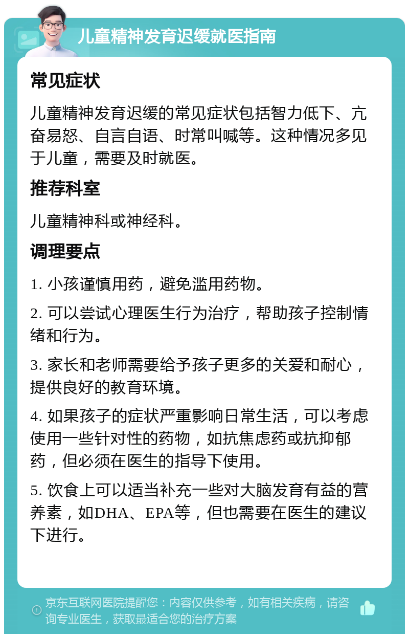 儿童精神发育迟缓就医指南 常见症状 儿童精神发育迟缓的常见症状包括智力低下、亢奋易怒、自言自语、时常叫喊等。这种情况多见于儿童，需要及时就医。 推荐科室 儿童精神科或神经科。 调理要点 1. 小孩谨慎用药，避免滥用药物。 2. 可以尝试心理医生行为治疗，帮助孩子控制情绪和行为。 3. 家长和老师需要给予孩子更多的关爱和耐心，提供良好的教育环境。 4. 如果孩子的症状严重影响日常生活，可以考虑使用一些针对性的药物，如抗焦虑药或抗抑郁药，但必须在医生的指导下使用。 5. 饮食上可以适当补充一些对大脑发育有益的营养素，如DHA、EPA等，但也需要在医生的建议下进行。