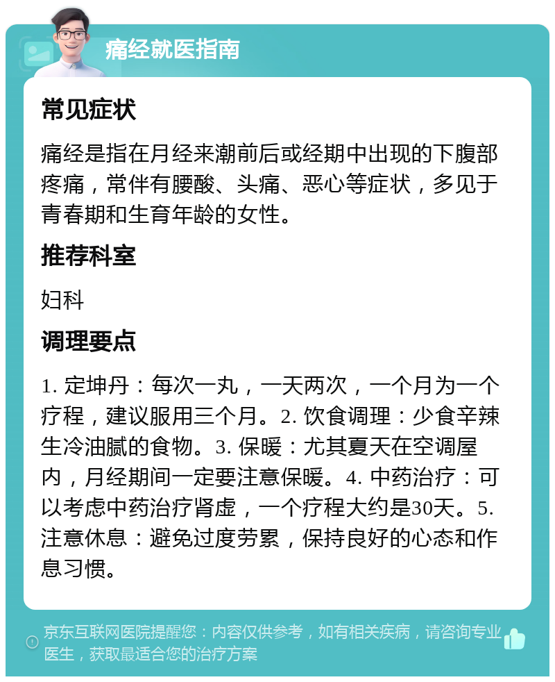 痛经就医指南 常见症状 痛经是指在月经来潮前后或经期中出现的下腹部疼痛，常伴有腰酸、头痛、恶心等症状，多见于青春期和生育年龄的女性。 推荐科室 妇科 调理要点 1. 定坤丹：每次一丸，一天两次，一个月为一个疗程，建议服用三个月。2. 饮食调理：少食辛辣生冷油腻的食物。3. 保暖：尤其夏天在空调屋内，月经期间一定要注意保暖。4. 中药治疗：可以考虑中药治疗肾虚，一个疗程大约是30天。5. 注意休息：避免过度劳累，保持良好的心态和作息习惯。