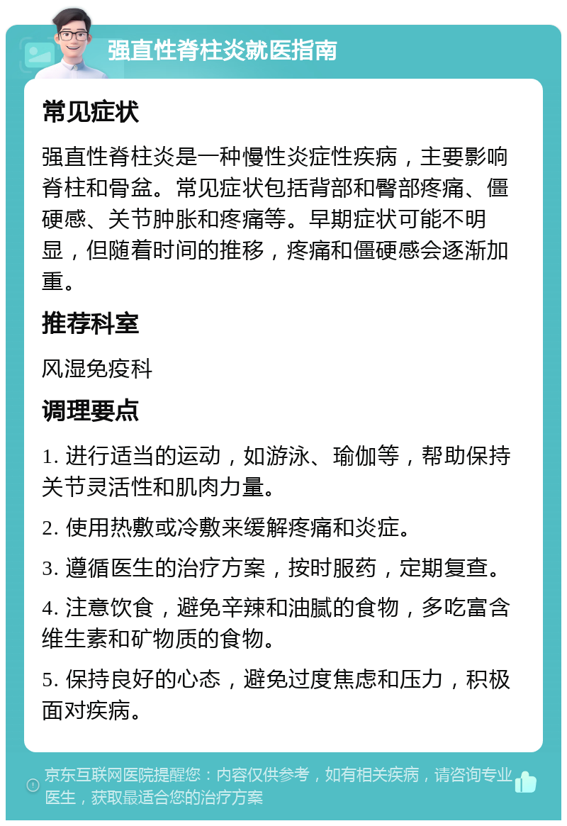 强直性脊柱炎就医指南 常见症状 强直性脊柱炎是一种慢性炎症性疾病，主要影响脊柱和骨盆。常见症状包括背部和臀部疼痛、僵硬感、关节肿胀和疼痛等。早期症状可能不明显，但随着时间的推移，疼痛和僵硬感会逐渐加重。 推荐科室 风湿免疫科 调理要点 1. 进行适当的运动，如游泳、瑜伽等，帮助保持关节灵活性和肌肉力量。 2. 使用热敷或冷敷来缓解疼痛和炎症。 3. 遵循医生的治疗方案，按时服药，定期复查。 4. 注意饮食，避免辛辣和油腻的食物，多吃富含维生素和矿物质的食物。 5. 保持良好的心态，避免过度焦虑和压力，积极面对疾病。