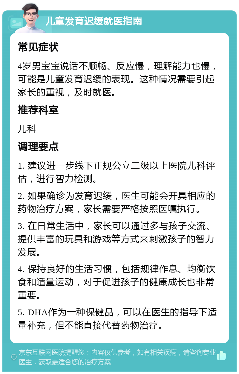 儿童发育迟缓就医指南 常见症状 4岁男宝宝说话不顺畅、反应慢，理解能力也慢，可能是儿童发育迟缓的表现。这种情况需要引起家长的重视，及时就医。 推荐科室 儿科 调理要点 1. 建议进一步线下正规公立二级以上医院儿科评估，进行智力检测。 2. 如果确诊为发育迟缓，医生可能会开具相应的药物治疗方案，家长需要严格按照医嘱执行。 3. 在日常生活中，家长可以通过多与孩子交流、提供丰富的玩具和游戏等方式来刺激孩子的智力发展。 4. 保持良好的生活习惯，包括规律作息、均衡饮食和适量运动，对于促进孩子的健康成长也非常重要。 5. DHA作为一种保健品，可以在医生的指导下适量补充，但不能直接代替药物治疗。