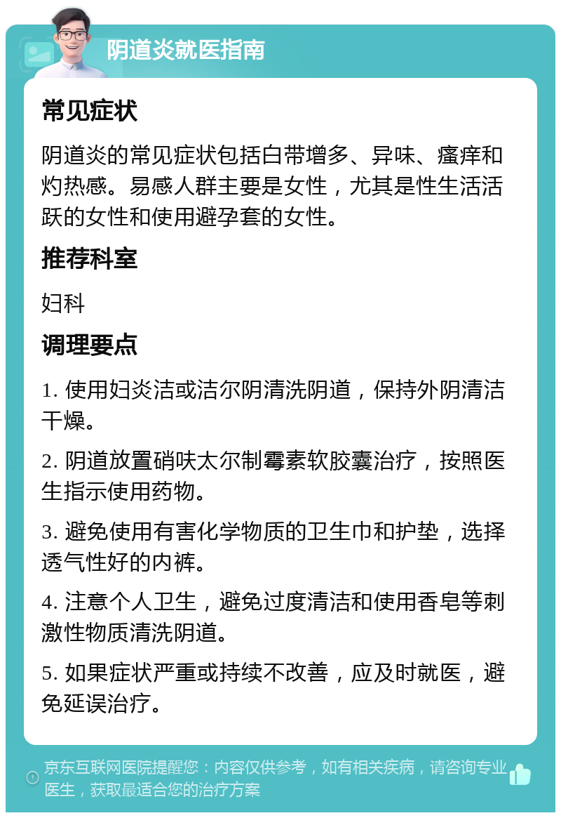 阴道炎就医指南 常见症状 阴道炎的常见症状包括白带增多、异味、瘙痒和灼热感。易感人群主要是女性，尤其是性生活活跃的女性和使用避孕套的女性。 推荐科室 妇科 调理要点 1. 使用妇炎洁或洁尔阴清洗阴道，保持外阴清洁干燥。 2. 阴道放置硝呋太尔制霉素软胶囊治疗，按照医生指示使用药物。 3. 避免使用有害化学物质的卫生巾和护垫，选择透气性好的内裤。 4. 注意个人卫生，避免过度清洁和使用香皂等刺激性物质清洗阴道。 5. 如果症状严重或持续不改善，应及时就医，避免延误治疗。