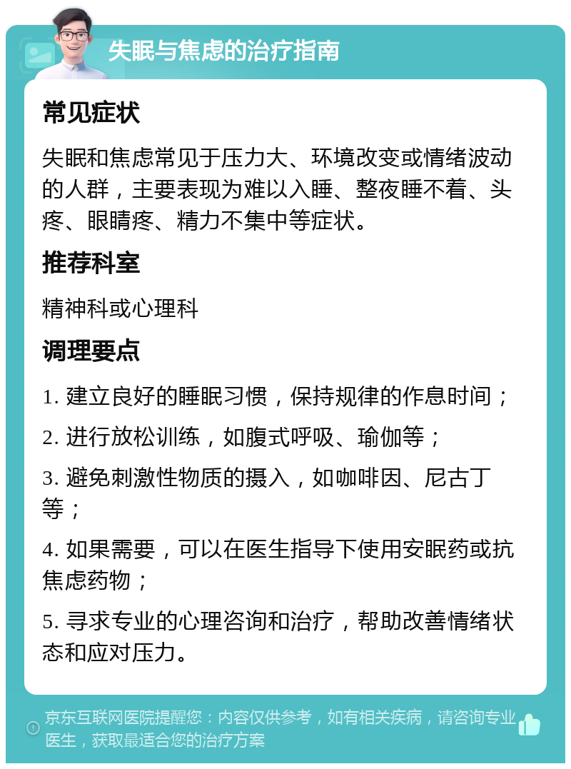 失眠与焦虑的治疗指南 常见症状 失眠和焦虑常见于压力大、环境改变或情绪波动的人群，主要表现为难以入睡、整夜睡不着、头疼、眼睛疼、精力不集中等症状。 推荐科室 精神科或心理科 调理要点 1. 建立良好的睡眠习惯，保持规律的作息时间； 2. 进行放松训练，如腹式呼吸、瑜伽等； 3. 避免刺激性物质的摄入，如咖啡因、尼古丁等； 4. 如果需要，可以在医生指导下使用安眠药或抗焦虑药物； 5. 寻求专业的心理咨询和治疗，帮助改善情绪状态和应对压力。