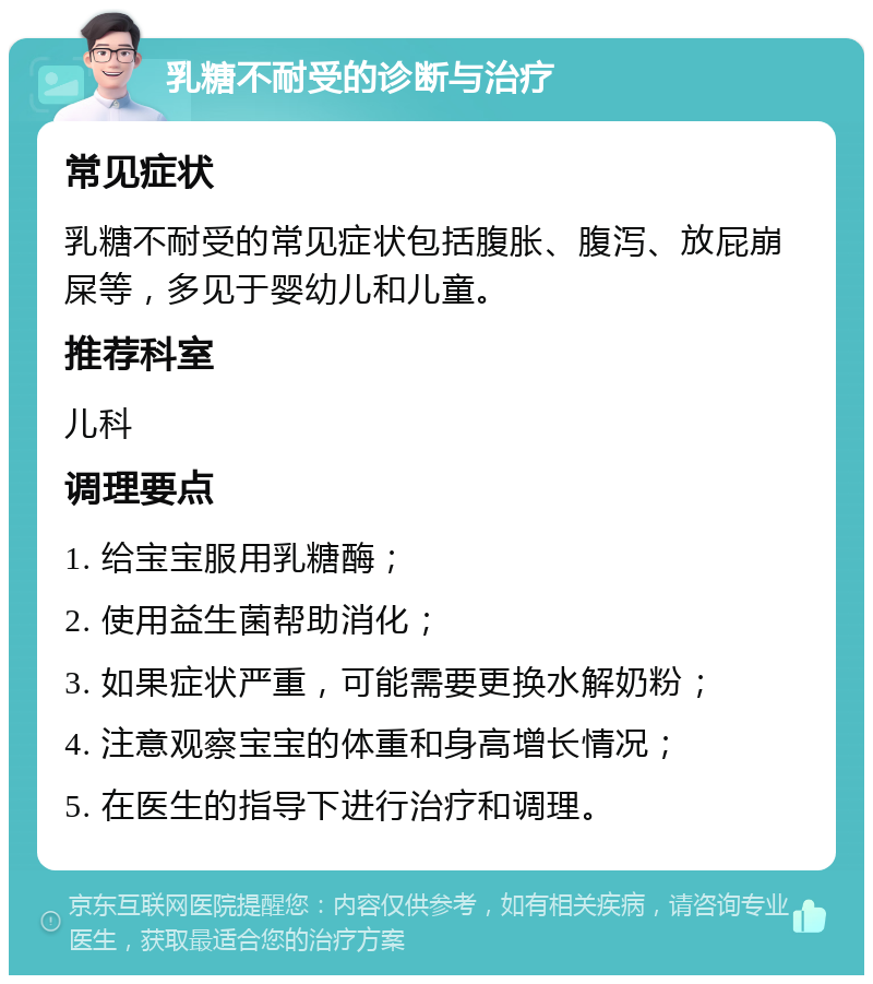 乳糖不耐受的诊断与治疗 常见症状 乳糖不耐受的常见症状包括腹胀、腹泻、放屁崩屎等，多见于婴幼儿和儿童。 推荐科室 儿科 调理要点 1. 给宝宝服用乳糖酶； 2. 使用益生菌帮助消化； 3. 如果症状严重，可能需要更换水解奶粉； 4. 注意观察宝宝的体重和身高增长情况； 5. 在医生的指导下进行治疗和调理。