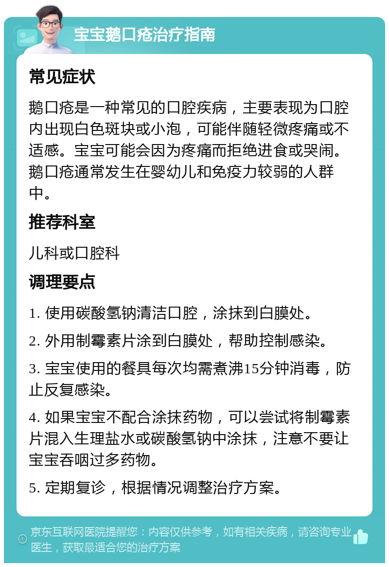 宝宝鹅口疮治疗指南 常见症状 鹅口疮是一种常见的口腔疾病，主要表现为口腔内出现白色斑块或小泡，可能伴随轻微疼痛或不适感。宝宝可能会因为疼痛而拒绝进食或哭闹。鹅口疮通常发生在婴幼儿和免疫力较弱的人群中。 推荐科室 儿科或口腔科 调理要点 1. 使用碳酸氢钠清洁口腔，涂抹到白膜处。 2. 外用制霉素片涂到白膜处，帮助控制感染。 3. 宝宝使用的餐具每次均需煮沸15分钟消毒，防止反复感染。 4. 如果宝宝不配合涂抹药物，可以尝试将制霉素片混入生理盐水或碳酸氢钠中涂抹，注意不要让宝宝吞咽过多药物。 5. 定期复诊，根据情况调整治疗方案。