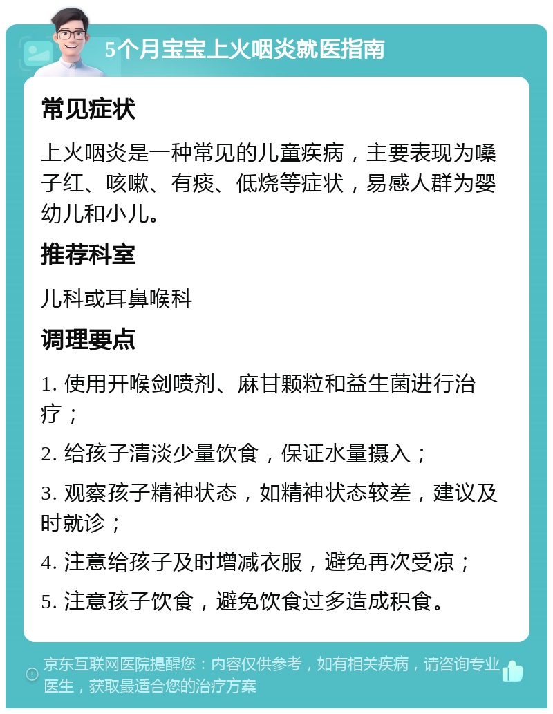 5个月宝宝上火咽炎就医指南 常见症状 上火咽炎是一种常见的儿童疾病，主要表现为嗓子红、咳嗽、有痰、低烧等症状，易感人群为婴幼儿和小儿。 推荐科室 儿科或耳鼻喉科 调理要点 1. 使用开喉剑喷剂、麻甘颗粒和益生菌进行治疗； 2. 给孩子清淡少量饮食，保证水量摄入； 3. 观察孩子精神状态，如精神状态较差，建议及时就诊； 4. 注意给孩子及时增减衣服，避免再次受凉； 5. 注意孩子饮食，避免饮食过多造成积食。