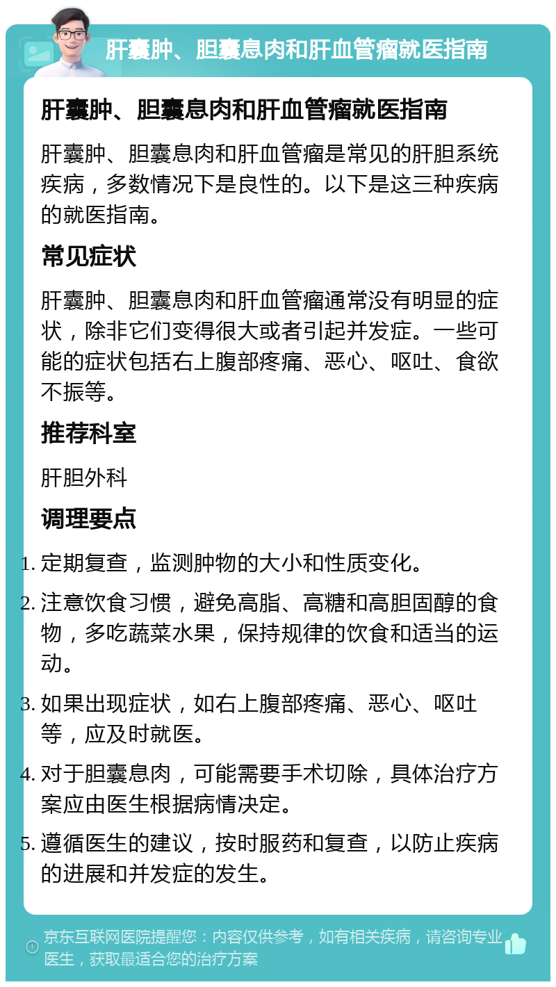 肝囊肿、胆囊息肉和肝血管瘤就医指南 肝囊肿、胆囊息肉和肝血管瘤就医指南 肝囊肿、胆囊息肉和肝血管瘤是常见的肝胆系统疾病，多数情况下是良性的。以下是这三种疾病的就医指南。 常见症状 肝囊肿、胆囊息肉和肝血管瘤通常没有明显的症状，除非它们变得很大或者引起并发症。一些可能的症状包括右上腹部疼痛、恶心、呕吐、食欲不振等。 推荐科室 肝胆外科 调理要点 定期复查，监测肿物的大小和性质变化。 注意饮食习惯，避免高脂、高糖和高胆固醇的食物，多吃蔬菜水果，保持规律的饮食和适当的运动。 如果出现症状，如右上腹部疼痛、恶心、呕吐等，应及时就医。 对于胆囊息肉，可能需要手术切除，具体治疗方案应由医生根据病情决定。 遵循医生的建议，按时服药和复查，以防止疾病的进展和并发症的发生。