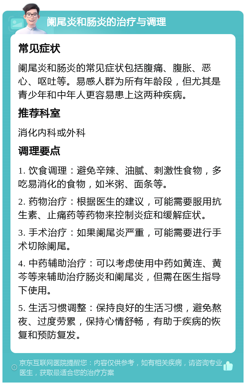 阑尾炎和肠炎的治疗与调理 常见症状 阑尾炎和肠炎的常见症状包括腹痛、腹胀、恶心、呕吐等。易感人群为所有年龄段，但尤其是青少年和中年人更容易患上这两种疾病。 推荐科室 消化内科或外科 调理要点 1. 饮食调理：避免辛辣、油腻、刺激性食物，多吃易消化的食物，如米粥、面条等。 2. 药物治疗：根据医生的建议，可能需要服用抗生素、止痛药等药物来控制炎症和缓解症状。 3. 手术治疗：如果阑尾炎严重，可能需要进行手术切除阑尾。 4. 中药辅助治疗：可以考虑使用中药如黄连、黄芩等来辅助治疗肠炎和阑尾炎，但需在医生指导下使用。 5. 生活习惯调整：保持良好的生活习惯，避免熬夜、过度劳累，保持心情舒畅，有助于疾病的恢复和预防复发。