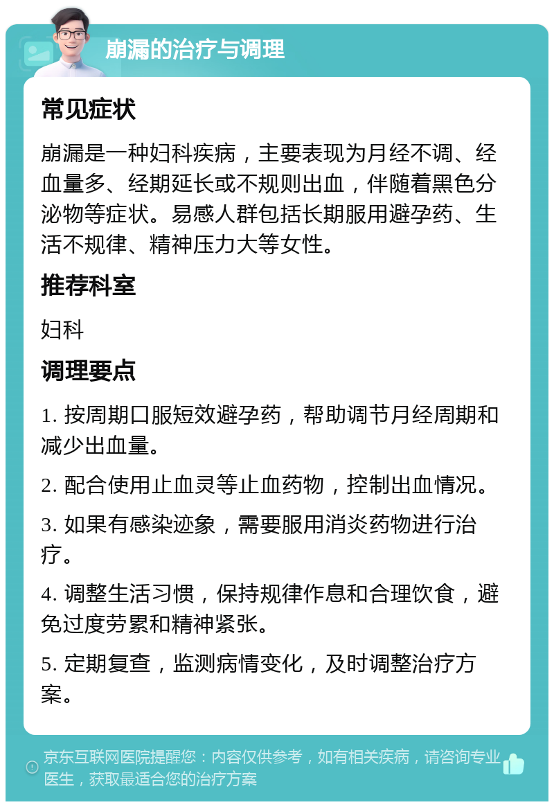 崩漏的治疗与调理 常见症状 崩漏是一种妇科疾病，主要表现为月经不调、经血量多、经期延长或不规则出血，伴随着黑色分泌物等症状。易感人群包括长期服用避孕药、生活不规律、精神压力大等女性。 推荐科室 妇科 调理要点 1. 按周期口服短效避孕药，帮助调节月经周期和减少出血量。 2. 配合使用止血灵等止血药物，控制出血情况。 3. 如果有感染迹象，需要服用消炎药物进行治疗。 4. 调整生活习惯，保持规律作息和合理饮食，避免过度劳累和精神紧张。 5. 定期复查，监测病情变化，及时调整治疗方案。