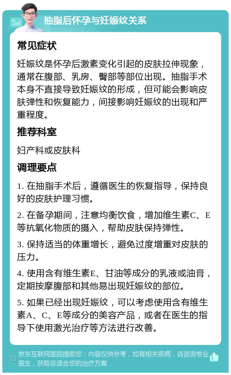 抽脂后怀孕与妊娠纹关系 常见症状 妊娠纹是怀孕后激素变化引起的皮肤拉伸现象，通常在腹部、乳房、臀部等部位出现。抽脂手术本身不直接导致妊娠纹的形成，但可能会影响皮肤弹性和恢复能力，间接影响妊娠纹的出现和严重程度。 推荐科室 妇产科或皮肤科 调理要点 1. 在抽脂手术后，遵循医生的恢复指导，保持良好的皮肤护理习惯。 2. 在备孕期间，注意均衡饮食，增加维生素C、E等抗氧化物质的摄入，帮助皮肤保持弹性。 3. 保持适当的体重增长，避免过度增重对皮肤的压力。 4. 使用含有维生素E、甘油等成分的乳液或油膏，定期按摩腹部和其他易出现妊娠纹的部位。 5. 如果已经出现妊娠纹，可以考虑使用含有维生素A、C、E等成分的美容产品，或者在医生的指导下使用激光治疗等方法进行改善。