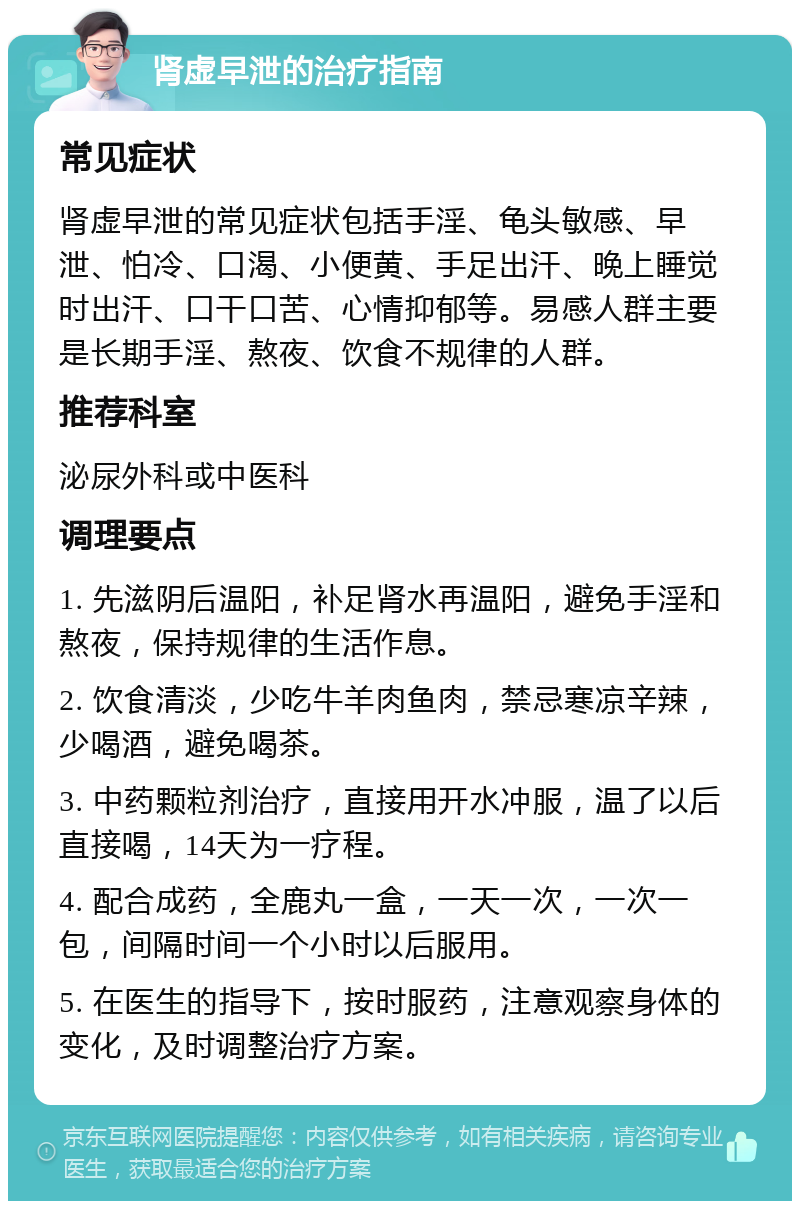 肾虚早泄的治疗指南 常见症状 肾虚早泄的常见症状包括手淫、龟头敏感、早泄、怕冷、口渴、小便黄、手足出汗、晚上睡觉时出汗、口干口苦、心情抑郁等。易感人群主要是长期手淫、熬夜、饮食不规律的人群。 推荐科室 泌尿外科或中医科 调理要点 1. 先滋阴后温阳，补足肾水再温阳，避免手淫和熬夜，保持规律的生活作息。 2. 饮食清淡，少吃牛羊肉鱼肉，禁忌寒凉辛辣，少喝酒，避免喝茶。 3. 中药颗粒剂治疗，直接用开水冲服，温了以后直接喝，14天为一疗程。 4. 配合成药，全鹿丸一盒，一天一次，一次一包，间隔时间一个小时以后服用。 5. 在医生的指导下，按时服药，注意观察身体的变化，及时调整治疗方案。