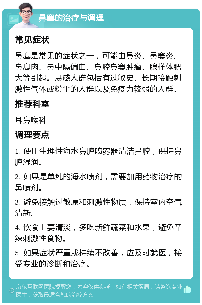 鼻塞的治疗与调理 常见症状 鼻塞是常见的症状之一，可能由鼻炎、鼻窦炎、鼻息肉、鼻中隔偏曲、鼻腔鼻窦肿瘤、腺样体肥大等引起。易感人群包括有过敏史、长期接触刺激性气体或粉尘的人群以及免疫力较弱的人群。 推荐科室 耳鼻喉科 调理要点 1. 使用生理性海水鼻腔喷雾器清洁鼻腔，保持鼻腔湿润。 2. 如果是单纯的海水喷剂，需要加用药物治疗的鼻喷剂。 3. 避免接触过敏原和刺激性物质，保持室内空气清新。 4. 饮食上要清淡，多吃新鲜蔬菜和水果，避免辛辣刺激性食物。 5. 如果症状严重或持续不改善，应及时就医，接受专业的诊断和治疗。