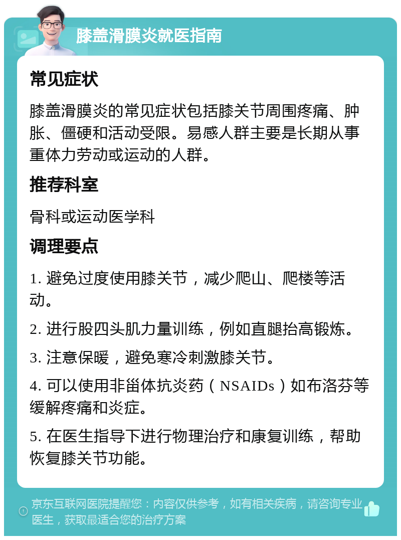 膝盖滑膜炎就医指南 常见症状 膝盖滑膜炎的常见症状包括膝关节周围疼痛、肿胀、僵硬和活动受限。易感人群主要是长期从事重体力劳动或运动的人群。 推荐科室 骨科或运动医学科 调理要点 1. 避免过度使用膝关节，减少爬山、爬楼等活动。 2. 进行股四头肌力量训练，例如直腿抬高锻炼。 3. 注意保暖，避免寒冷刺激膝关节。 4. 可以使用非甾体抗炎药（NSAIDs）如布洛芬等缓解疼痛和炎症。 5. 在医生指导下进行物理治疗和康复训练，帮助恢复膝关节功能。