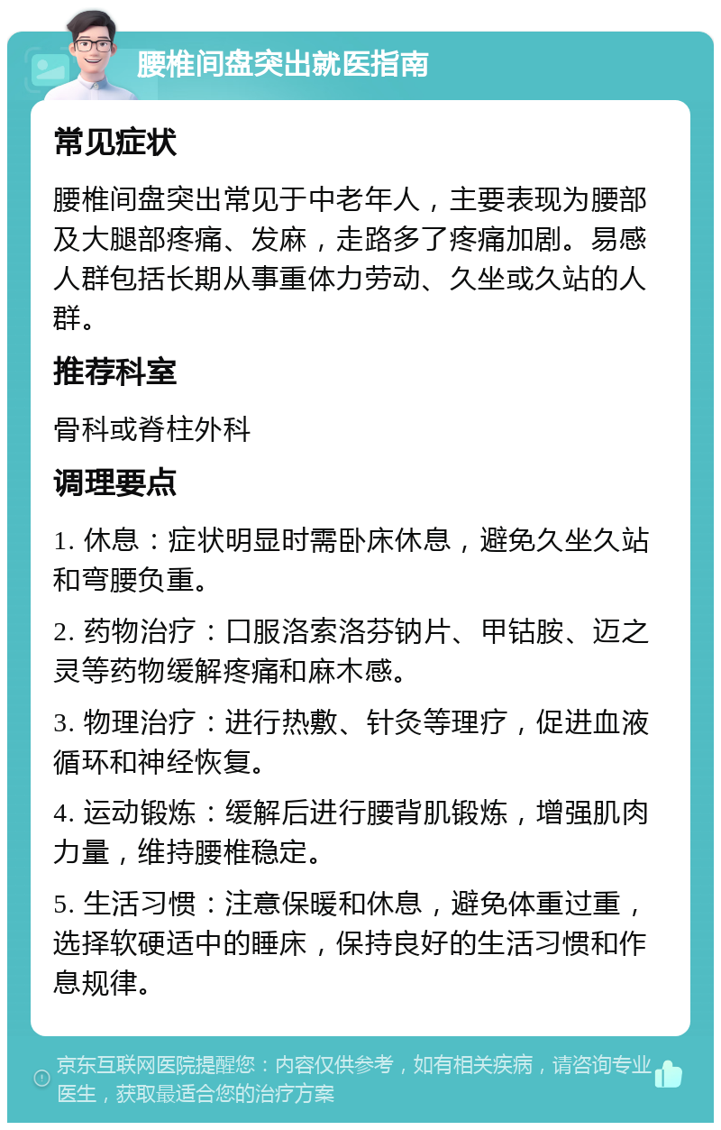 腰椎间盘突出就医指南 常见症状 腰椎间盘突出常见于中老年人，主要表现为腰部及大腿部疼痛、发麻，走路多了疼痛加剧。易感人群包括长期从事重体力劳动、久坐或久站的人群。 推荐科室 骨科或脊柱外科 调理要点 1. 休息：症状明显时需卧床休息，避免久坐久站和弯腰负重。 2. 药物治疗：口服洛索洛芬钠片、甲钴胺、迈之灵等药物缓解疼痛和麻木感。 3. 物理治疗：进行热敷、针灸等理疗，促进血液循环和神经恢复。 4. 运动锻炼：缓解后进行腰背肌锻炼，增强肌肉力量，维持腰椎稳定。 5. 生活习惯：注意保暖和休息，避免体重过重，选择软硬适中的睡床，保持良好的生活习惯和作息规律。