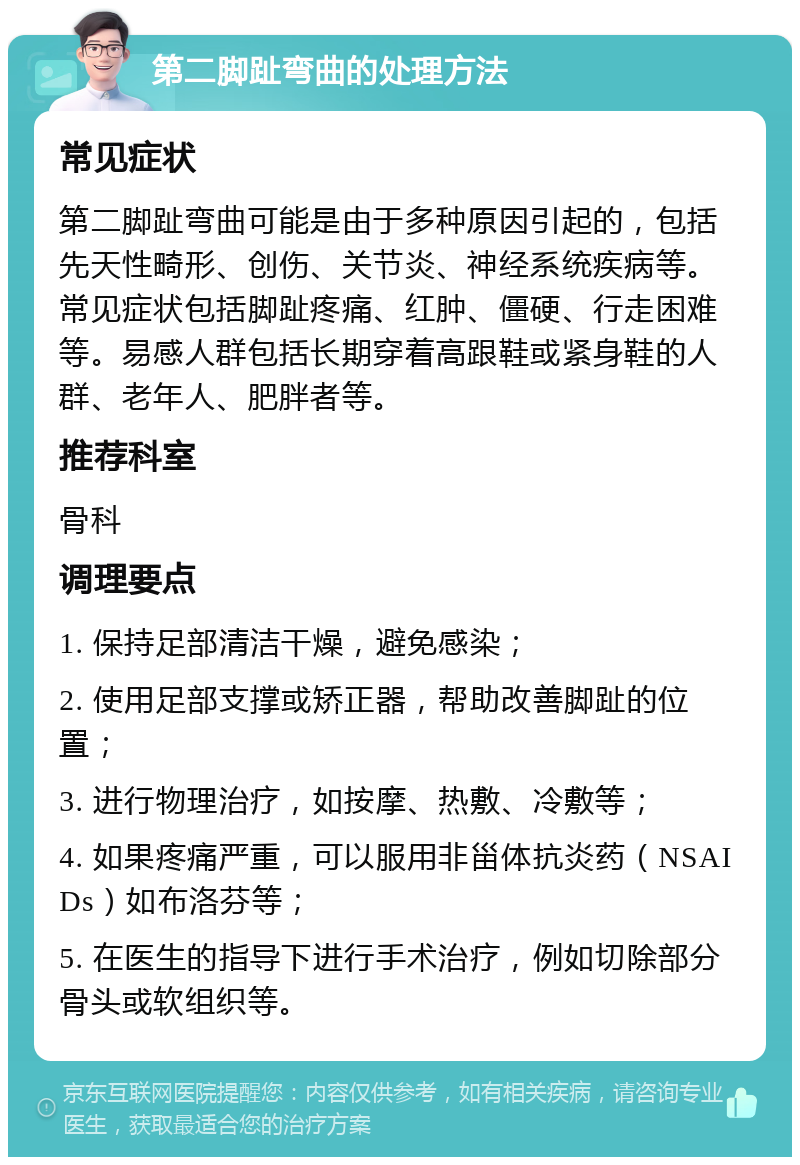 第二脚趾弯曲的处理方法 常见症状 第二脚趾弯曲可能是由于多种原因引起的，包括先天性畸形、创伤、关节炎、神经系统疾病等。常见症状包括脚趾疼痛、红肿、僵硬、行走困难等。易感人群包括长期穿着高跟鞋或紧身鞋的人群、老年人、肥胖者等。 推荐科室 骨科 调理要点 1. 保持足部清洁干燥，避免感染； 2. 使用足部支撑或矫正器，帮助改善脚趾的位置； 3. 进行物理治疗，如按摩、热敷、冷敷等； 4. 如果疼痛严重，可以服用非甾体抗炎药（NSAIDs）如布洛芬等； 5. 在医生的指导下进行手术治疗，例如切除部分骨头或软组织等。