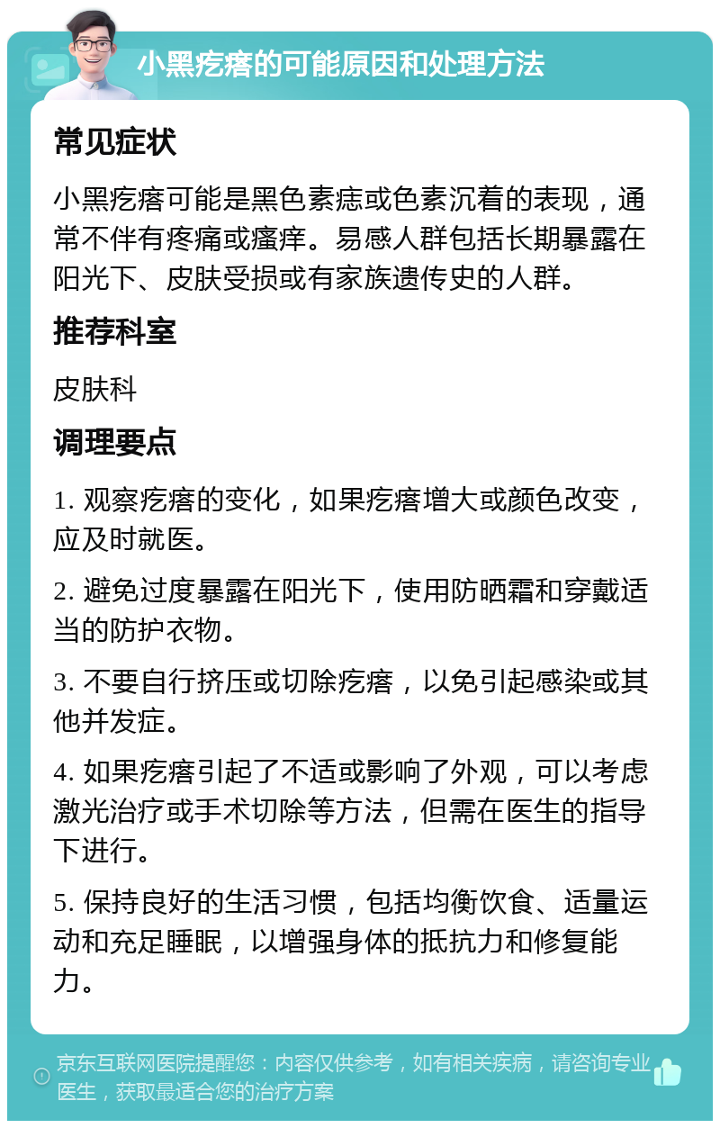 小黑疙瘩的可能原因和处理方法 常见症状 小黑疙瘩可能是黑色素痣或色素沉着的表现，通常不伴有疼痛或瘙痒。易感人群包括长期暴露在阳光下、皮肤受损或有家族遗传史的人群。 推荐科室 皮肤科 调理要点 1. 观察疙瘩的变化，如果疙瘩增大或颜色改变，应及时就医。 2. 避免过度暴露在阳光下，使用防晒霜和穿戴适当的防护衣物。 3. 不要自行挤压或切除疙瘩，以免引起感染或其他并发症。 4. 如果疙瘩引起了不适或影响了外观，可以考虑激光治疗或手术切除等方法，但需在医生的指导下进行。 5. 保持良好的生活习惯，包括均衡饮食、适量运动和充足睡眠，以增强身体的抵抗力和修复能力。