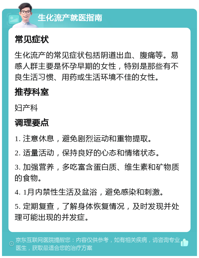 生化流产就医指南 常见症状 生化流产的常见症状包括阴道出血、腹痛等。易感人群主要是怀孕早期的女性，特别是那些有不良生活习惯、用药或生活环境不佳的女性。 推荐科室 妇产科 调理要点 1. 注意休息，避免剧烈运动和重物提取。 2. 适量活动，保持良好的心态和情绪状态。 3. 加强营养，多吃富含蛋白质、维生素和矿物质的食物。 4. 1月内禁性生活及盆浴，避免感染和刺激。 5. 定期复查，了解身体恢复情况，及时发现并处理可能出现的并发症。