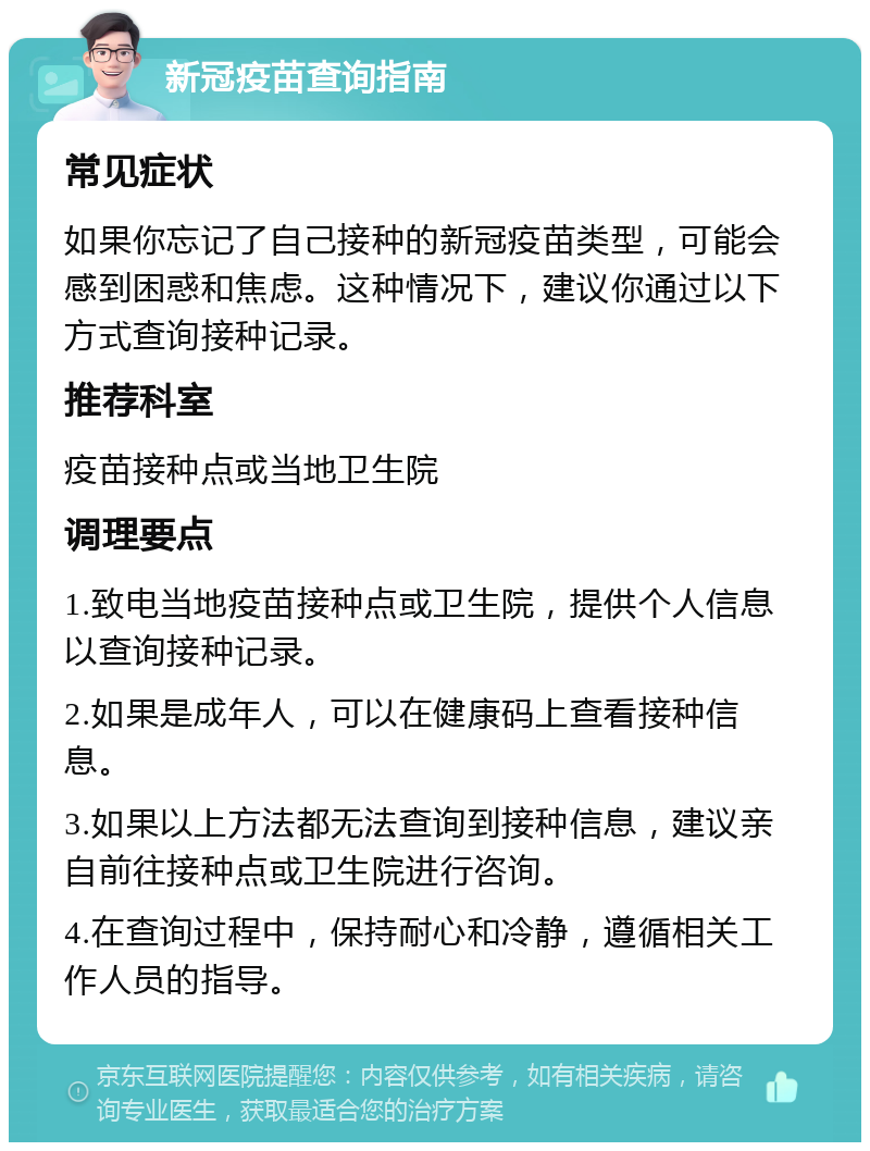 新冠疫苗查询指南 常见症状 如果你忘记了自己接种的新冠疫苗类型，可能会感到困惑和焦虑。这种情况下，建议你通过以下方式查询接种记录。 推荐科室 疫苗接种点或当地卫生院 调理要点 1.致电当地疫苗接种点或卫生院，提供个人信息以查询接种记录。 2.如果是成年人，可以在健康码上查看接种信息。 3.如果以上方法都无法查询到接种信息，建议亲自前往接种点或卫生院进行咨询。 4.在查询过程中，保持耐心和冷静，遵循相关工作人员的指导。