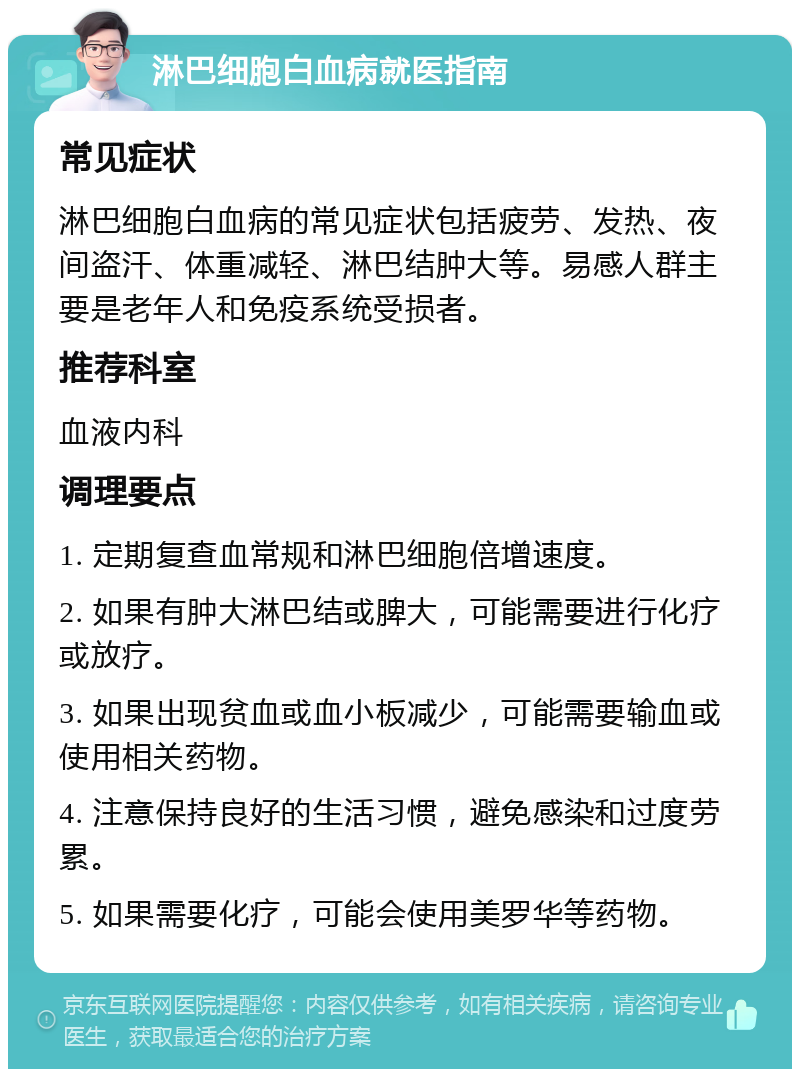 淋巴细胞白血病就医指南 常见症状 淋巴细胞白血病的常见症状包括疲劳、发热、夜间盗汗、体重减轻、淋巴结肿大等。易感人群主要是老年人和免疫系统受损者。 推荐科室 血液内科 调理要点 1. 定期复查血常规和淋巴细胞倍增速度。 2. 如果有肿大淋巴结或脾大，可能需要进行化疗或放疗。 3. 如果出现贫血或血小板减少，可能需要输血或使用相关药物。 4. 注意保持良好的生活习惯，避免感染和过度劳累。 5. 如果需要化疗，可能会使用美罗华等药物。