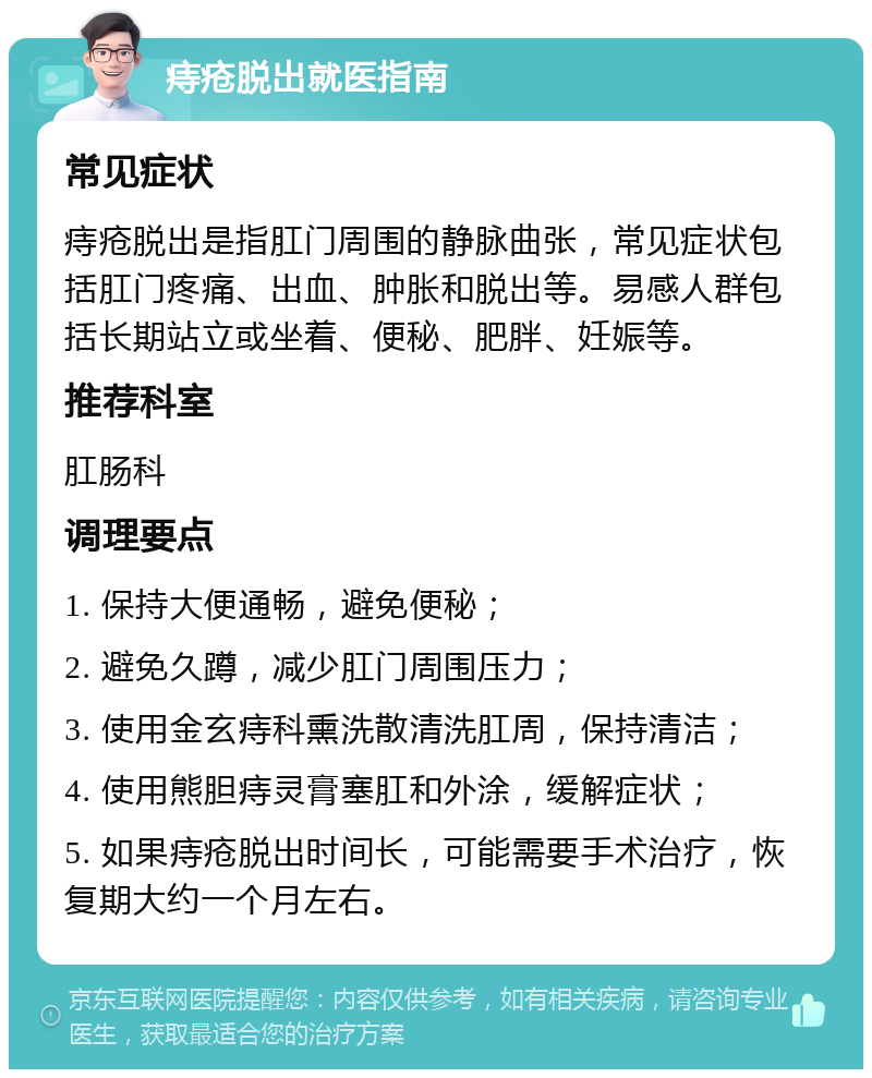 痔疮脱出就医指南 常见症状 痔疮脱出是指肛门周围的静脉曲张，常见症状包括肛门疼痛、出血、肿胀和脱出等。易感人群包括长期站立或坐着、便秘、肥胖、妊娠等。 推荐科室 肛肠科 调理要点 1. 保持大便通畅，避免便秘； 2. 避免久蹲，减少肛门周围压力； 3. 使用金玄痔科熏洗散清洗肛周，保持清洁； 4. 使用熊胆痔灵膏塞肛和外涂，缓解症状； 5. 如果痔疮脱出时间长，可能需要手术治疗，恢复期大约一个月左右。