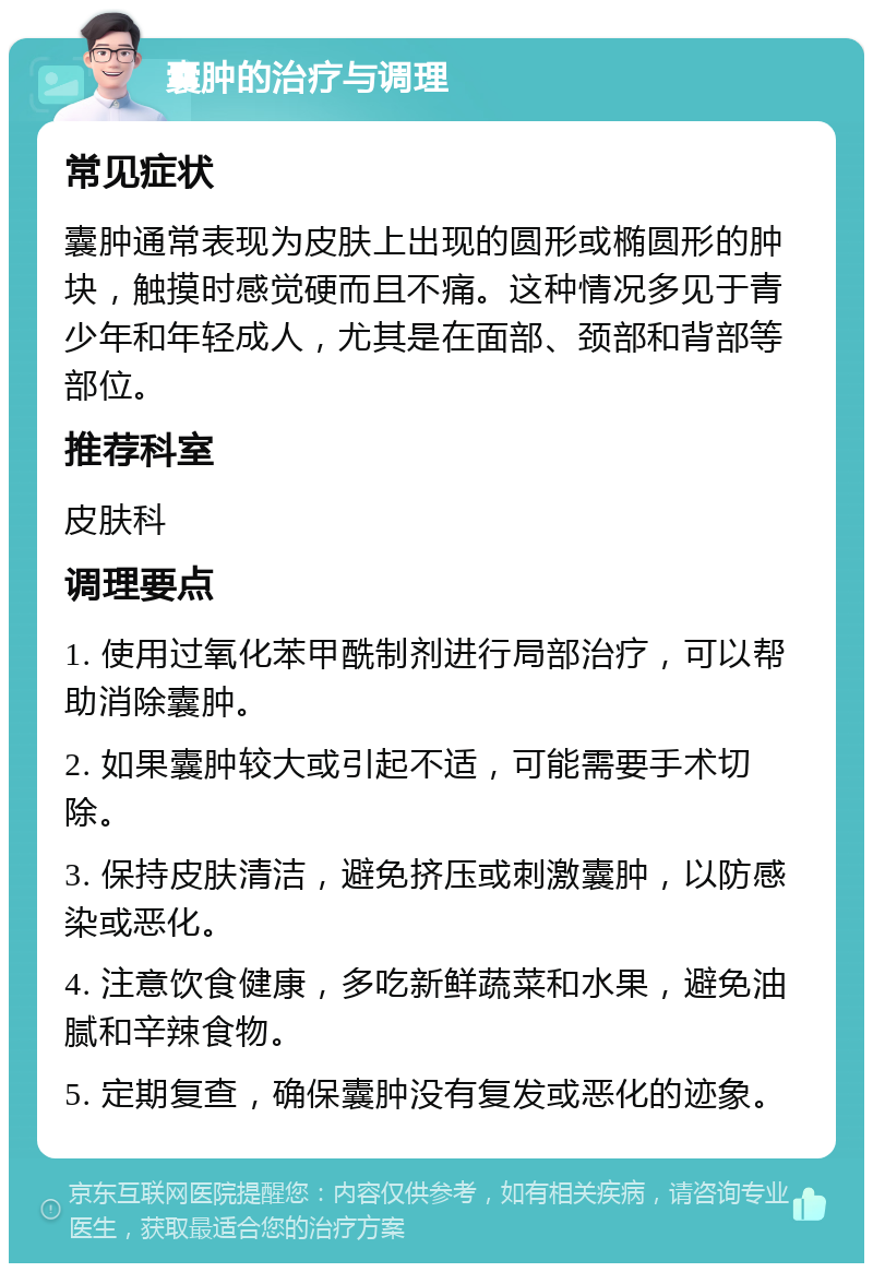 囊肿的治疗与调理 常见症状 囊肿通常表现为皮肤上出现的圆形或椭圆形的肿块，触摸时感觉硬而且不痛。这种情况多见于青少年和年轻成人，尤其是在面部、颈部和背部等部位。 推荐科室 皮肤科 调理要点 1. 使用过氧化苯甲酰制剂进行局部治疗，可以帮助消除囊肿。 2. 如果囊肿较大或引起不适，可能需要手术切除。 3. 保持皮肤清洁，避免挤压或刺激囊肿，以防感染或恶化。 4. 注意饮食健康，多吃新鲜蔬菜和水果，避免油腻和辛辣食物。 5. 定期复查，确保囊肿没有复发或恶化的迹象。