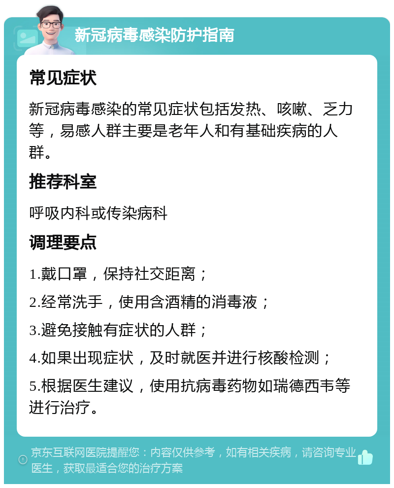 新冠病毒感染防护指南 常见症状 新冠病毒感染的常见症状包括发热、咳嗽、乏力等，易感人群主要是老年人和有基础疾病的人群。 推荐科室 呼吸内科或传染病科 调理要点 1.戴口罩，保持社交距离； 2.经常洗手，使用含酒精的消毒液； 3.避免接触有症状的人群； 4.如果出现症状，及时就医并进行核酸检测； 5.根据医生建议，使用抗病毒药物如瑞德西韦等进行治疗。